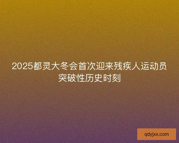 2025都灵大冬会首次迎来残疾人运动员突破性历史时刻