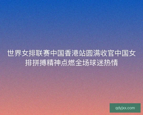世界女排联赛中国香港站圆满收官中国女排拼搏精神点燃全场球迷热情