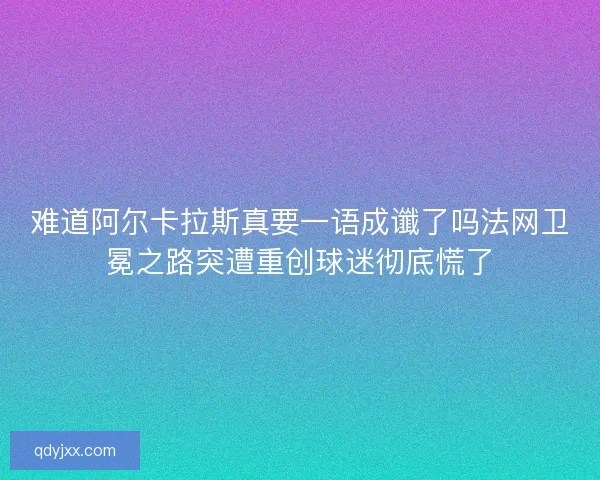 难道阿尔卡拉斯真要一语成谶了吗法网卫冕之路突遭重创球迷彻底慌了